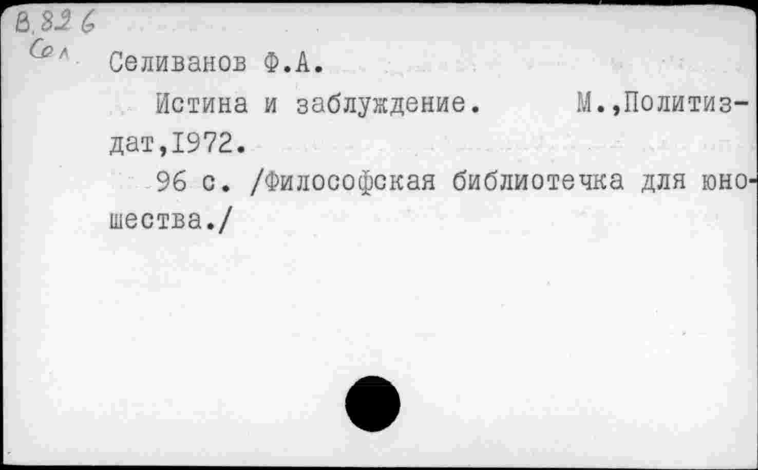 ﻿е>.з^б
Селиванов Ф.А.
Истина и заблуждение.	М.,Политиз-
дат, 1972.
96 с. /Философская библиотечка для юношества./